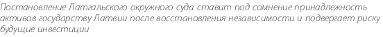 Постановление Латгальского окружного суда ставит под сомнение принадлежность активов государству Латвии после восстановления независимости и подвергает риску будущие инвестиции