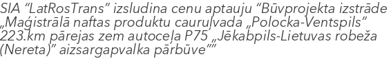 SIA “LatRosTrans” izsludina cenu aptauju “Būvprojekta izstrāde „Maģistrālā naftas produktu cauruļvada „Polocka-Ventspils” 223.km pārejas zem autoceļa P75 „Jēkabpils-Lietuvas robeža (Nereta)” aizsargapvalka pārbūve””